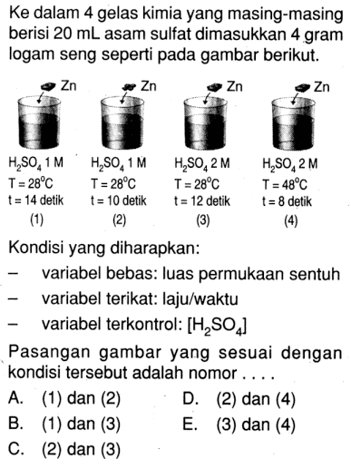 Ke dalam 4 gelas kimia yang masing-masing berisi 20 mL asam sulfat dimasukkan 4 gram logam seng seperti pada gambar berikut. (1) H2SO4 1 M T = 28 C t = 14 detik (2) H2SO4 1 M T = 28 C t = 10 detik (3) H2SO4 2 M T = 28 C t = 12 detik (4) H2SO4 2 M T = 48 C t = 8 detik Kondisi yang diharapkan: variabel bebas: luas permukaan sentuh variabel terikat: laju/waktu variabel terkontrol: [H2SO4] Pasangan gambar yang sesuai dengan kondisi tersebut adalah nomor ...
