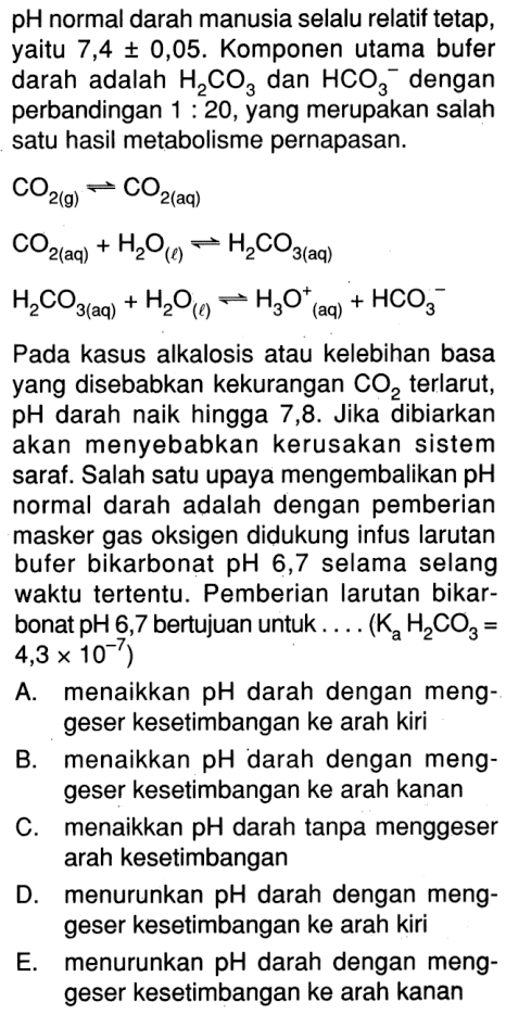 pH normal darah manusia selalu relatif tetap, yaitu 7,4+-0,05. Komponen utama bufer darah adalah H2CO3 dan HCO3^- dengan perbandingan 1:20, yang merupakan salah satu hasil metabolisme pernapasan. CO2(g)<=>CO2(aq)CO2(aq)+H2O(l)<=>H2CO3(aq)H2CO3(aq)+H2O(l)<=>H3O^+(aq)+HCO3^-Pada kasus alkalosis atau kelebihan basa yang disebabkan kekurangan CO2 terlarut, pH darah naik hingga 7,8. Jika dibiarkan akan menyebabkan kerusakan sistem saraf. Salah satu upaya mengembalikan pH normal darah adalah dengan pemberian masker gas oksigen didukung infus larutan bufer bikarbonat pH 6,7 selama selang waktu tertentu. Pemberian larutan bikarbonat pH 6,7 bertujuan untuk ....(KaH2CO3=4,3x10^-7) A. menaikkan pH darah dengan menggeser kesetimbangan ke arah kiri B. menaikkan pH darah dengan menggeser kesetimbangan ke arah kanan C. menaikkan pH darah tanpa menggeser arah kesetimbangan D. menurunkan pH darah dengan menggeser kesetimbangan ke arah kiri E. menurunkan pH darah dengan menggeser kesetimbangan ke arah kanan