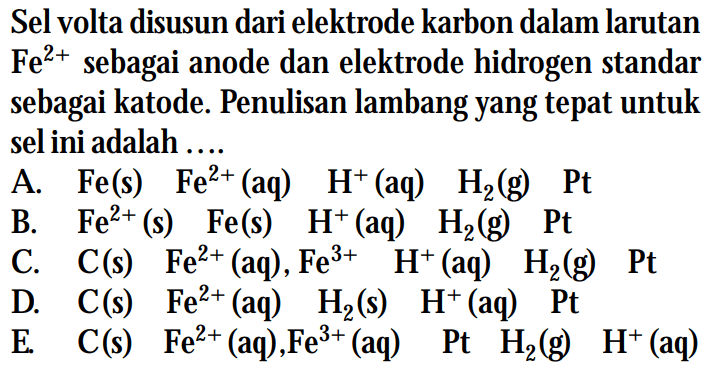 Sel volta disusun dari elektrode karbon dalam larutan Fe^(2+) sebagai anode dan elektrode hidrogen standar sebagai katode. Penulisan lambang yang tepat untuk sel ini adalah ...