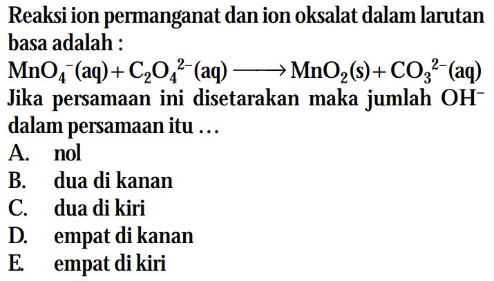 Reaksi ion permanganat dan ion oksalat dalam larutan basa adalah : MnO4^-(aq) + C2O4^(2-) (aq) -> MnO2 (s) + CO3^(2-) (aq) Jika persamaan ini disetarakan maka jumlah OH^- dalam persamaan itu ...