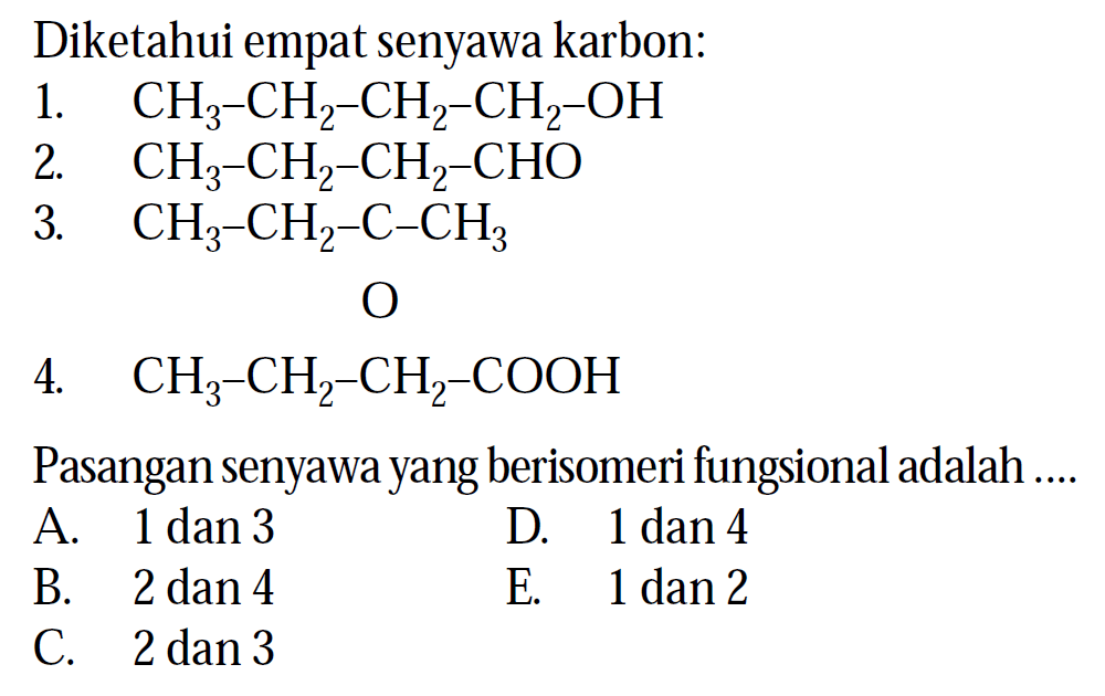 Diketahui empat senyawa karbon: 1. CH3 - CH2 - CH2 - CH2 - OH 2. CH3 - CH2 - CH2 - CHO 3. CH3 - CH2 - C - CH3 O 4. CH3 - CH2 - CH2 - COOH Pasangan senyawa yang berisomeri fungsional adalah ....