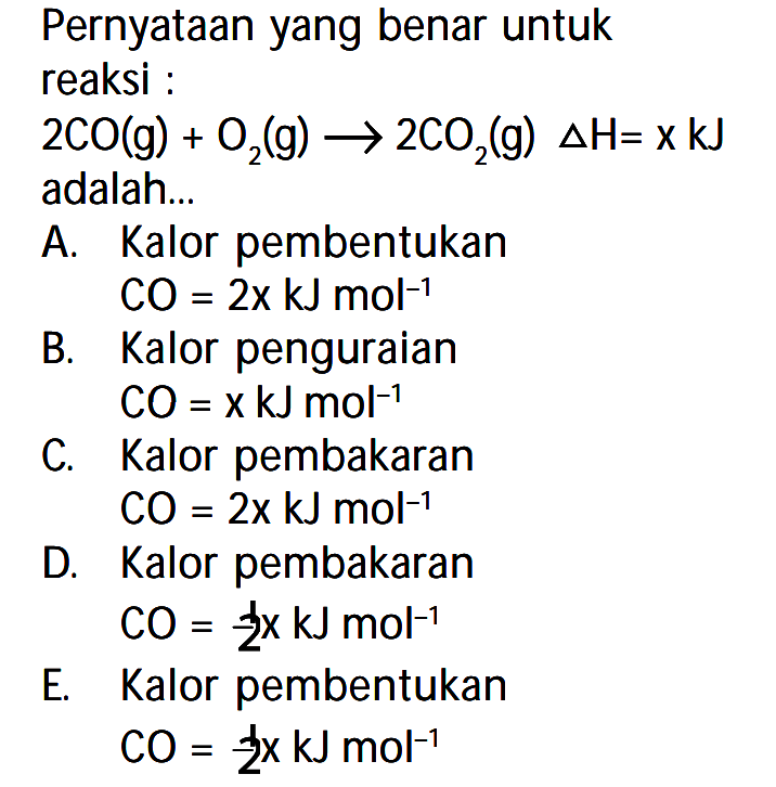 Pernyataan yang benar untuk reaksi: 2CO(g) + O2(g) -> 2CO2(g) delta H=x kJ adalah... A. Kalor pembentukan CO=2x kJ mol^(-1) B. Kalor penguraian CO=x kJ mol^(-1) C. Kalor pembakaran CO=2 kJ mol^(-1) D. Kalor pembakaran CO=1/2 x kJ mol^(-1) E. Kalor pembentukan CO=1/2 x kJ mol^(-1) 