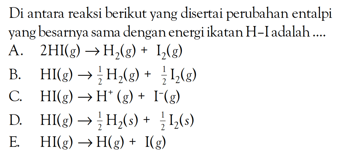Di antara reaksi berikut yang disertai perubahan entalpi yang besarnya sama dengan energi ikatan H-I adalah ....A.  2 HI(g) -> H2(g)+I2(g) B.  HI(g) -> 1/2 H2(g)+1/2 I2(g) C.  HI(g) -> H^+(g)+I^-(g) D.  HI(g) -> 1/2 H2(s)+1/2 I2(s) E.  HI(g) -> H(g)+I(g) 