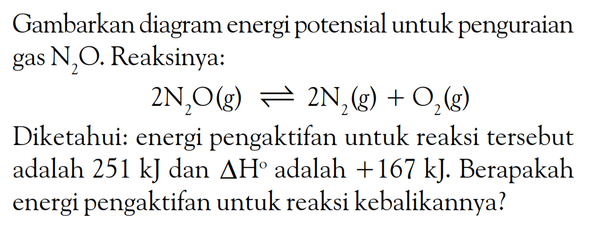 Gambarkan diagram energi potensial untuk penguraian gas N2O. Reaksinya: 2N2O(g) <=> 2N2(g) + O2(g) Diketahui: energi pengaktifan untuk reaksi tersebut adalah 251 kJ dan delta H adalah +167 kJ. Berapakah energi pengaktifan untuk reaksi kebalikannya?