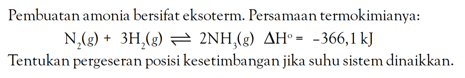 Pembuatan amonia bersifat eksoterm. Persamaan termokimianya: N2 (g) + 3H2 (g) <=> 2NH3 (g) delta H = -366,1 kJ Tentukan pergeseran posisi kesetimbangan suhu jika sistem dinaikkan.