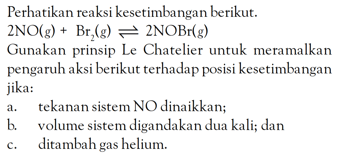 Perhatikan reaksi kesetimbangan berikut. 2NO (g) + Br2 (g) <=> 2NOBr (g) Gunakan prinsip Le Chatelier untuk meramalkan pengaruh aksi berikut terhadap posisi kesetimbangan jika: a. tekanan sistem NO dinaikkan; b. volume sistem digandakan dua kali; dan c. ditambah gas helium.