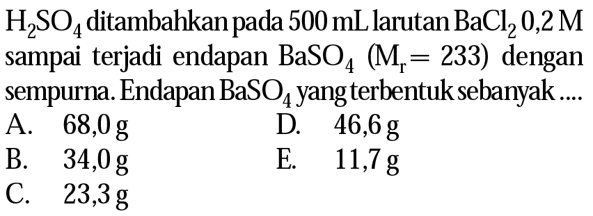  H2SO4  ditambahkan pada 500 mL larutan BaCl2 0,2 M  sampai terjadi endapan  BaSO4 (Mr=233)  dengan sempurna. Endapan  BaSO4 yang terbentuk sebanyak ....
