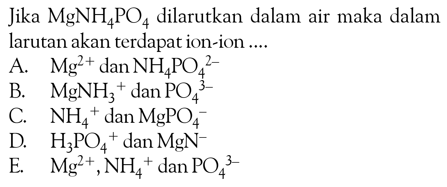 Jika MgNH4PO4 dilarutkan dalam air maka dalam larutan akan terdapat ion-ion....A. Mg^2+ dan NH4PO4^2-B. MgNH3^+dan PO4^3-C. NH4^+dan MgPO4^-D. H3PO4^+dan MgN^-E. Mg^2+, NH4^+ dan PO4^3-