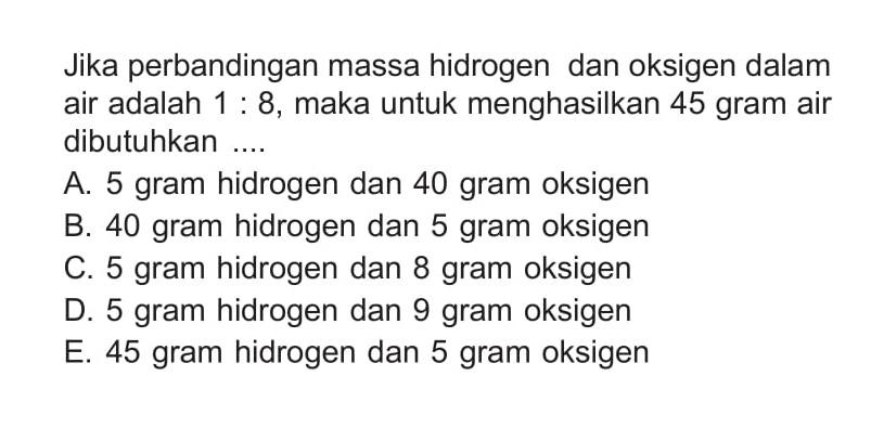 Jika perbandingan massa hidrogen dan oksigen dalam air adalah 1 : 8, maka untuk menghasilkan 45 gram air dibutuhkan .... 
