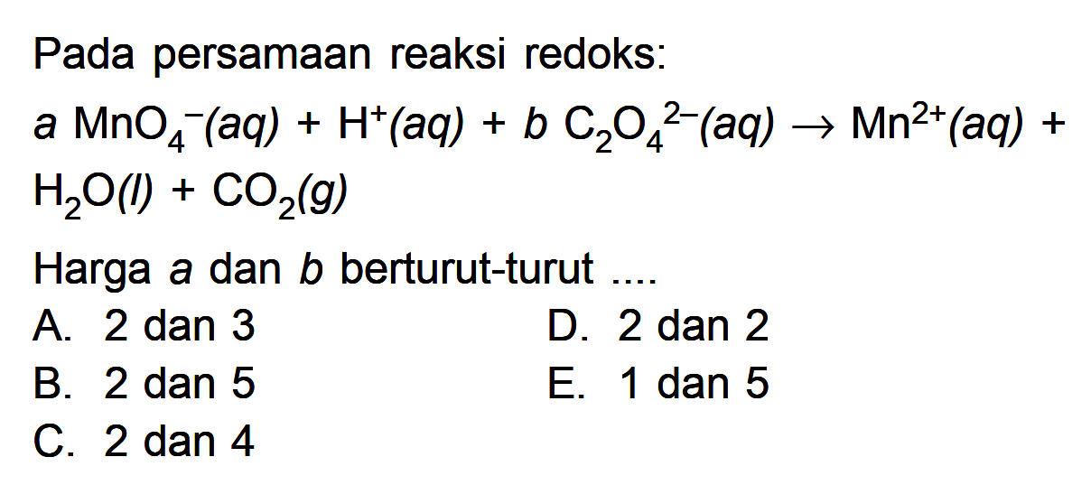 Pada persamaan reaksi redoks:a MnO4^-(aq)+H^+(aq)+b C2O4^2-(aq) -> Mn^2+(aq)+H2O(l)+CO2(g)Harga a dan b berturut-turut....