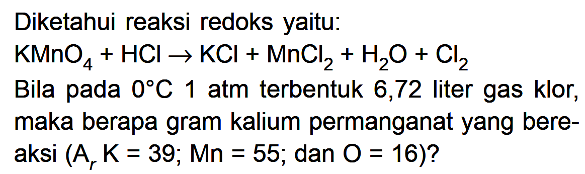 Diketahui reaksi redoks yaitu: KMnO4 + HCI -> KCI + MnCl2 + H2O + Cl2 Bila pada 0 C 1 atm terbentuk 6,72 liter gas klor, maka berapa gram kalium permanganat yang bereaksi (Ar K = 39; Mn = 55; dan O = 16)?