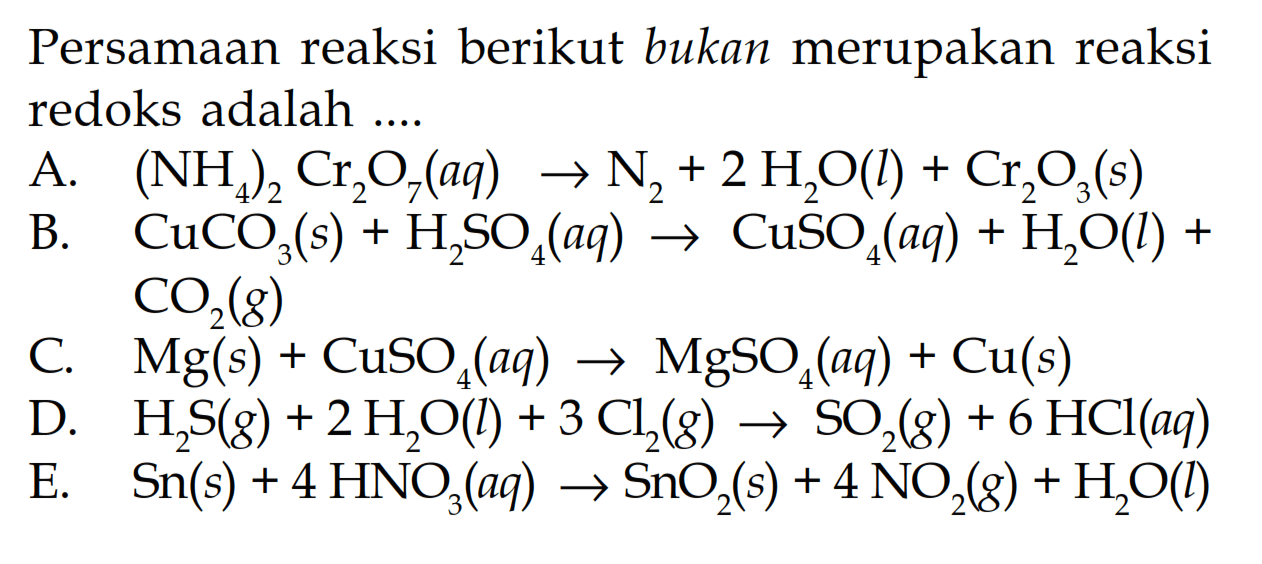 Persamaan reaksi berikut bukan merupakan reaksi redoks adalah ...A. (NH4)2 Cr2O7(aq)->N2+2 H2O(l)+Cr2O3(s)B. CuCO3(s)+H2SO4(aq)->CuSO4(aq)+H2O(l)+CO2(g)C. Mg(s)+CuSO4(aq)->MgSO4(aq)+Cu(s)D. H2S(g)+2 H2O(l)+3 Cl2(g)->SO2(g)+6 HCl(aq)E. Sn(s)+4 HNO3(aq)->SnO2(s)+4 NO2(g)+H2O(l)