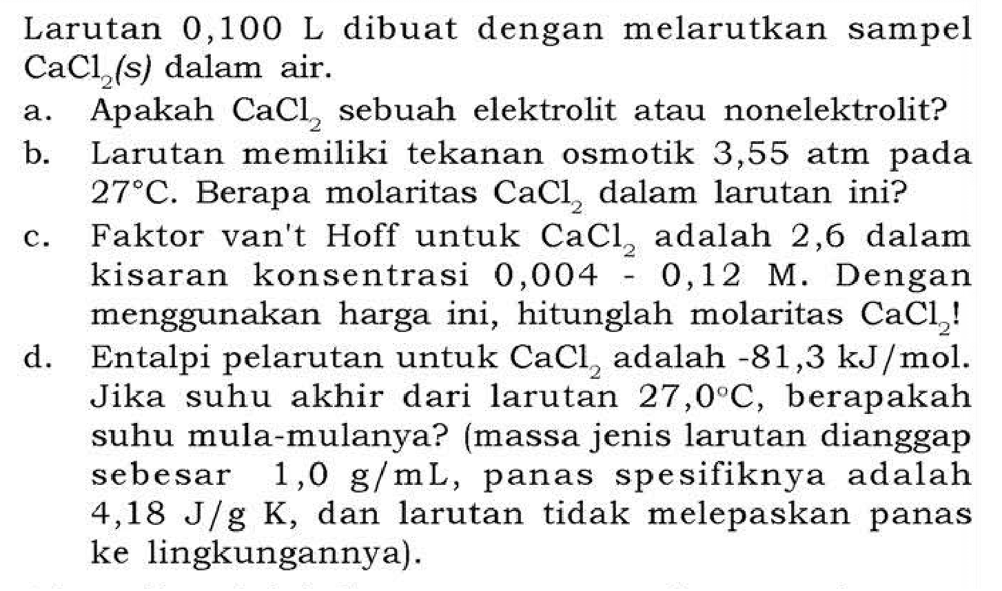Larutan 0,100 L dibuat dengan melarutkan sampel CaCl2 (s) dalam air.
a. Apakah CaCl2 sebuah elektrolit atau nonelektrolit?
b. Larutan memiliki tekanan osmotik 3,55 atm pada 27 C . Berapa molaritas CaCl2 dalam larutan ini?
c. Faktor van't Hoff untuk CaCl2 adalah 2,6 dalam kisaran konsentrasi 0,004-0,12 M. Dengan menggunakan harga ini, hitunglah molaritas CaCl2 !
d. Entalpi pelarutan untuk CaCl2 adalah -81,3 kJ / mol. Jika suhu akhir dari larutan 27,0 C, berapakah suhu mula-mulanya? (massa jenis larutan dianggap sebesar 1,0 g / mL , panas spesifiknya adalah 4,18 J / g K, dan larutan tidak melepaskan panas ke lingkungannya).