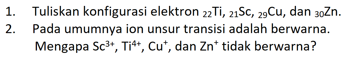 1. Tuliskan konfigurasi elektron 22 Ti, 21 Sc, 29 Cu, dan 30 Zn.
2. Pada umumnya ion unsur transisi adalah berwarna. Mengapa Sc^(3+), Ti^(4+), Cu^+, dan Zn^+ tidak berwarna?