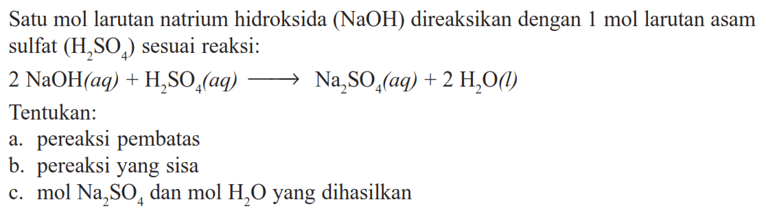 Satu mol larutan natrium hidroksida (NaOH) direaksikan dengan 1 mol larutan asam sulfat (H2SO4) sesuai reaksi: 2 NaOH(aq)+H2 SO4(aq) -> Na2SO4(aq)+2 H2O(l) Tentukan: a. pereaksi pembatas b. pereaksi yang sisa c. mol Na2SO4 dan mol H2O yang dihasilkan