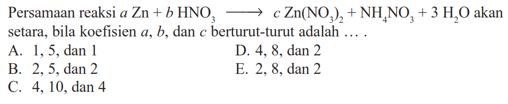 Persamaan reaksi aZn+bHNO/3 -> cZn(NO3)2+NH4NO3+3H2O akan setara, bila koefisien a,b, dan c berturut-turut adalah ....