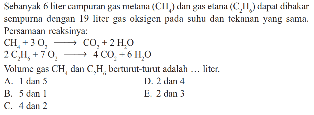 Sebanyak 6 liter campuran gas metana (CH4) dan gas etana (C2H6) dapat dibakar sempurna dengan 19 liter gas oksigen pada suhu dan tekanan yang sama. Persamaan reaksinya: CH4+3O2->CO2+2H2O 2C2H6+7O2->4CO2+6H2O Volume gas CH4 dan C2H6 berturut-turut adalah ... liter.
