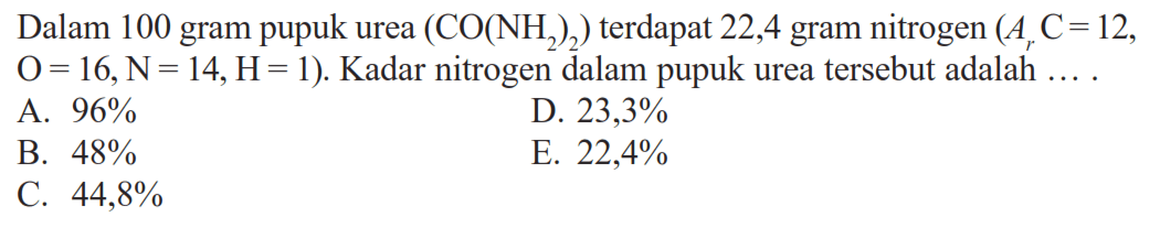 Dalam 100 gram pupuk urea (CO(NH2)2) terdapat 22,4 gram nitrogen (Ar C=12. O=16, N=14, H=1). Kadar nitrogen dalam pupuk urea tersebut adalah ...