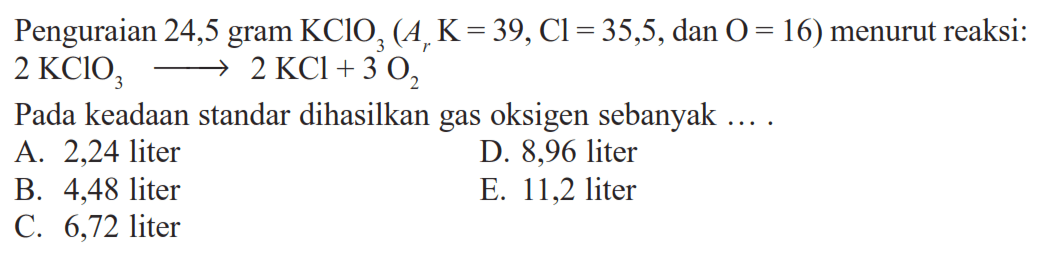 Penguraian 24,5 gram KClO3(Ar K=39, Cl=35,5, dan O=16) menurut reaksi: 2KClO3->2KCl+3O2 Pada keadaan standar dihasilkan gas oksigen sebanyak ....