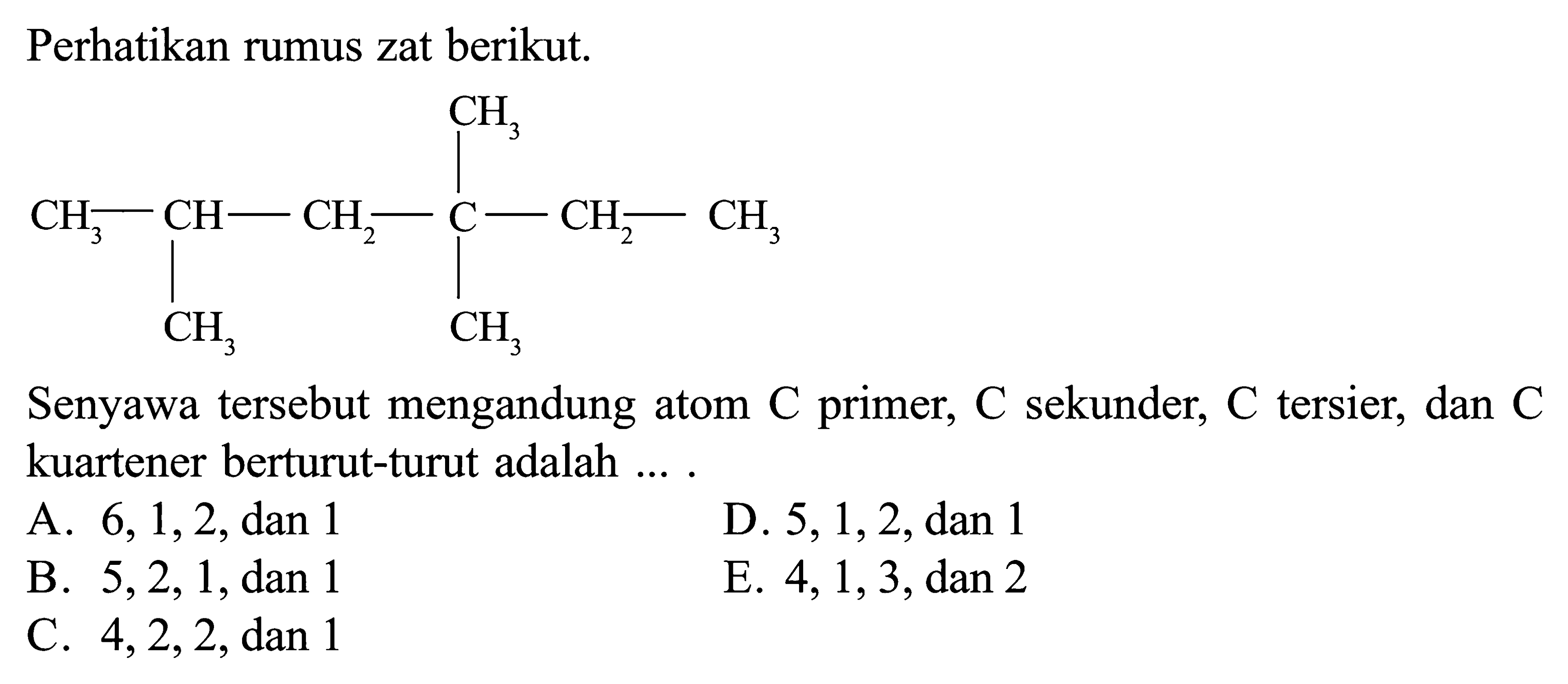 Perhatikan rumus zat berikut. CH3 CH3 - CH - CH2 - C - CH2 - CH3 CH3 CH3 Senyawa tersebut mengandung atom C primer, C sekunder, C tersier, dan C kuartener berturut-turut adalah ....