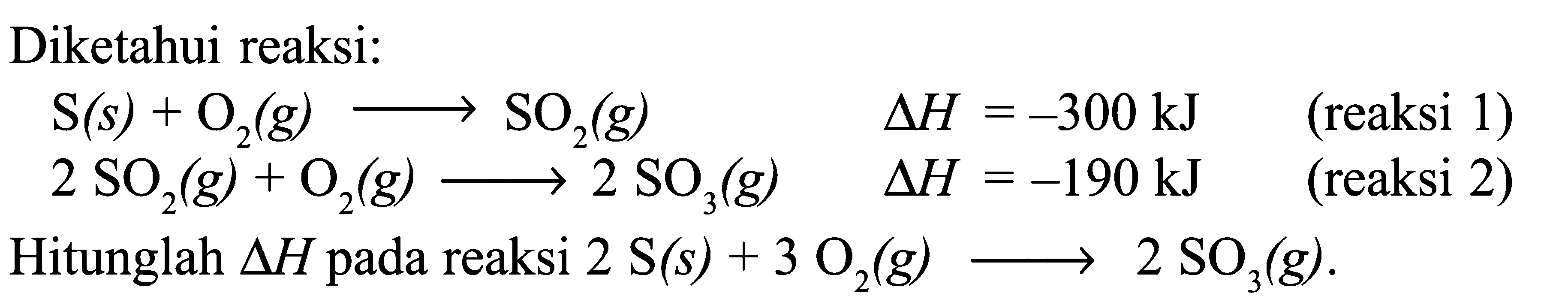 Diketahui reaksi: S (s) + O2 (g) -> SO2 (g) delta H = -300 kJ (reaksi 1) 2 SO2 (g) + O2 (g) -> 2 SO3 (g) delta H = -190 kJ (reaksi 2) Hitunglah delta H pada reaksi 2 S (s) + 3 O2 (g) -> 2 SO3 (g) .