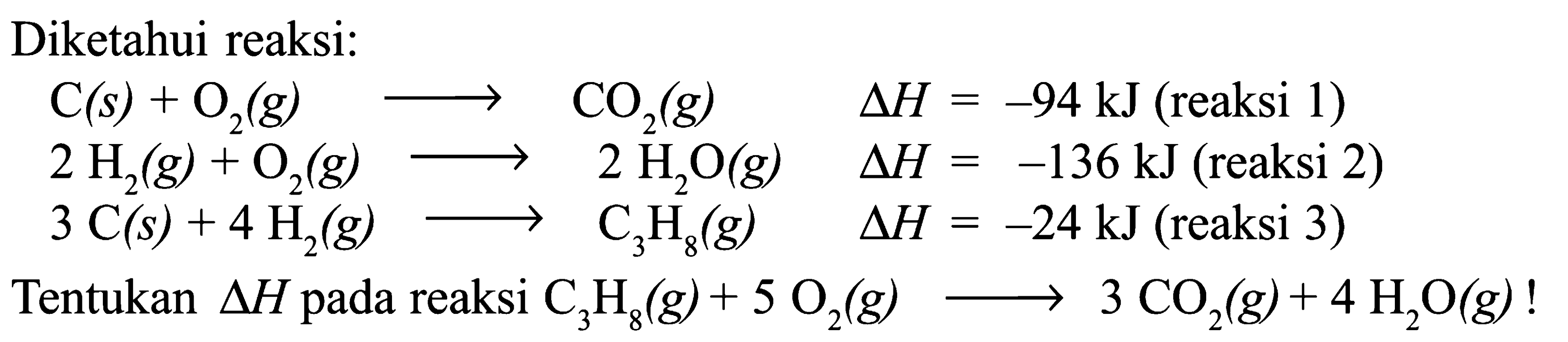 Diketahui reaksi: C(s) + O2(g) -> CO2(g) delta H=-94 kJ (reaksi 1)  2H2(g) + O2(g) -> 2H2O(g) delta H=-136 kJ (reaksi 2)  3C(s) + 4H2(g) -> C3H8(g) delta H=-24 kJ (reaksi 3) Tentukan segitiga H pada reaksi C3H8(g) + 5O2(g) -> 3CO2(g) + 4H2O(g)! 
