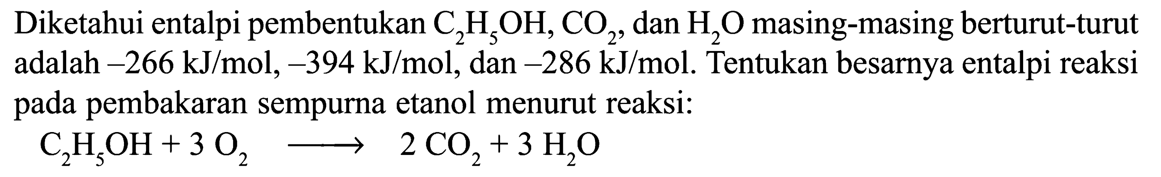 Diketahui entalpi pembentukan C2H5OH, CO2, dan H2O masing-masing berturut-turut adalah -266 kJ/mol, -394 kJ/mol, dan -286 kJ/mol. Tentukan besarnya entalpi reaksi pada pembakaran sempurna etanol menurut reaksi: C2H5OH + 3 O2 -> 2 CO2 + 3 H2O