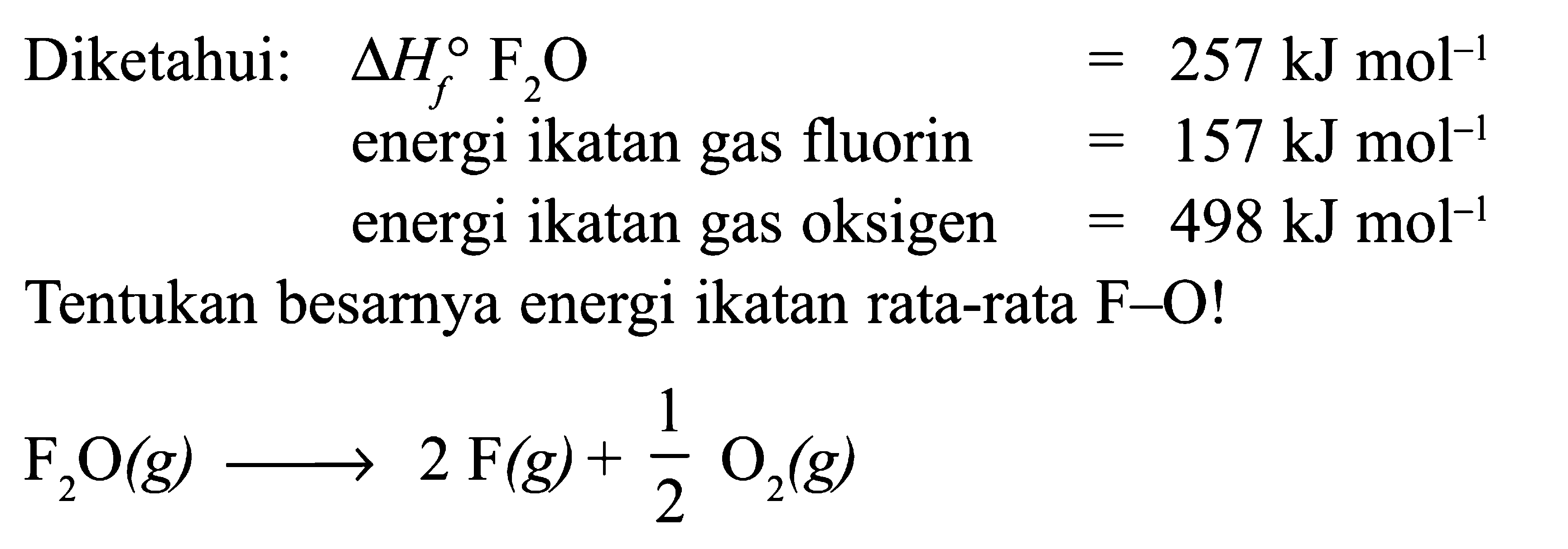 Diketahui: delta Hf F2O = 257 kJ mol^(-1) energi ikatan gas fluorin = 157 kJ mol^(-1) energi ikatan gas oksigen = 498 kJ mol^(-1) Tentukan besarnya energi ikatan rata-rata F-O! F2O (g) -> 2 F(g) + 1/2 O2 (g)