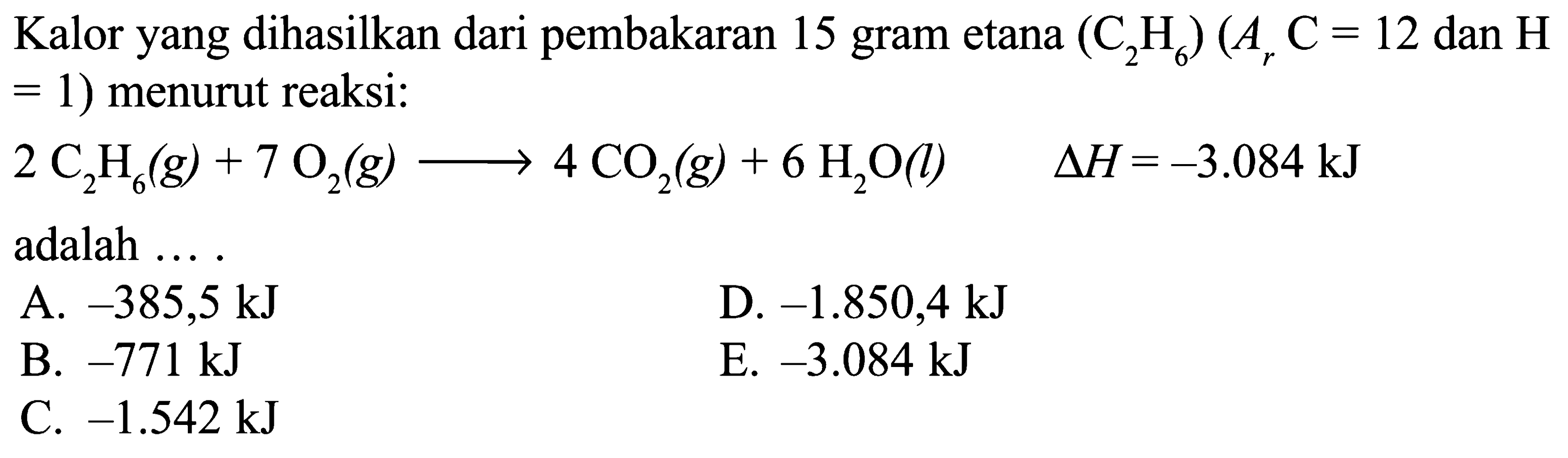 Kalor yang dihasilkan dari pembakaran 15 gram etana (C2H6) (Ar C = 12 dan H = 1) menurut reaksi: 2 C2H6 (g) + 7 O2 (g) -> 4 CO2 (g) + 6 H2O (l) delta H = -3.084 kJ adalah ... .