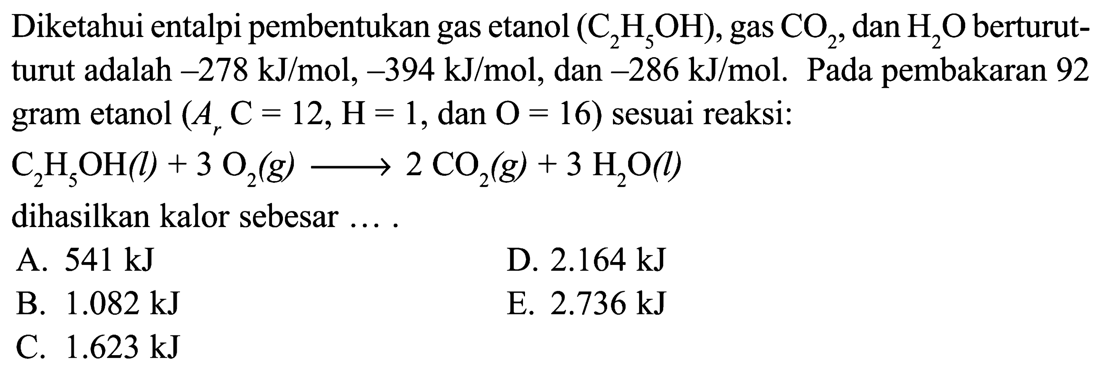 Diketahui entalpi pembentukan gas etanol (C2H5OH), gas CO2, dan H2O berturut- turut adalah -278 kJ/mol, -394 kJ/mol, dan -286 kJ/mol. Pada pembakaran 92 gram etanol (Ar C = 12, H = 1, dan O = 16) sesuai reaksi: C2H5OH (l) + 3 O2 (g) -> 2 CO2 (g) + 3 H2O (l) dihasilkan kalor sebesar ....