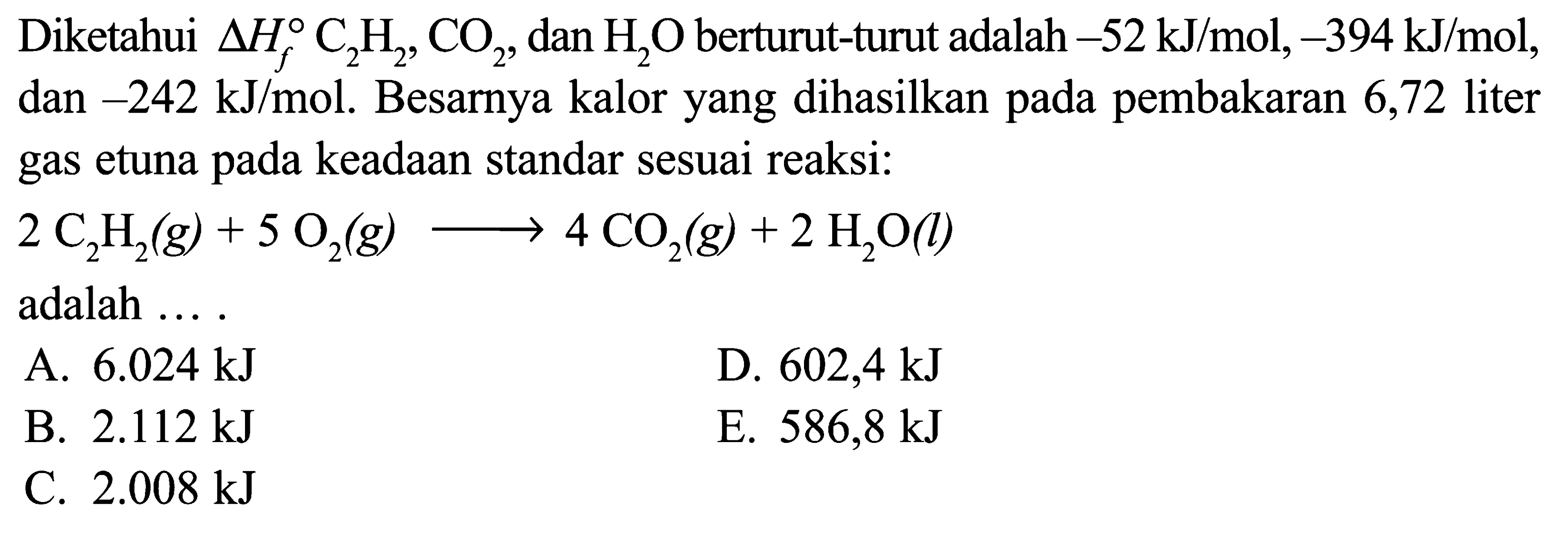 Diketahui delta Hf C2H2, CO2, dan H2O berturut-turut adalah -52 kJ/mol, -394 kJ/mol, dan -242 kJ/mol. Besarnya kalor yang dihasilkan pada pembakaran 6,72 liter gas etuna pada keadaan standar sesuai reaksi: 2 C2H2 (g) + 5 O2 (g) -> 4 CO2 (g) + 2 H2O (l) adalah ....