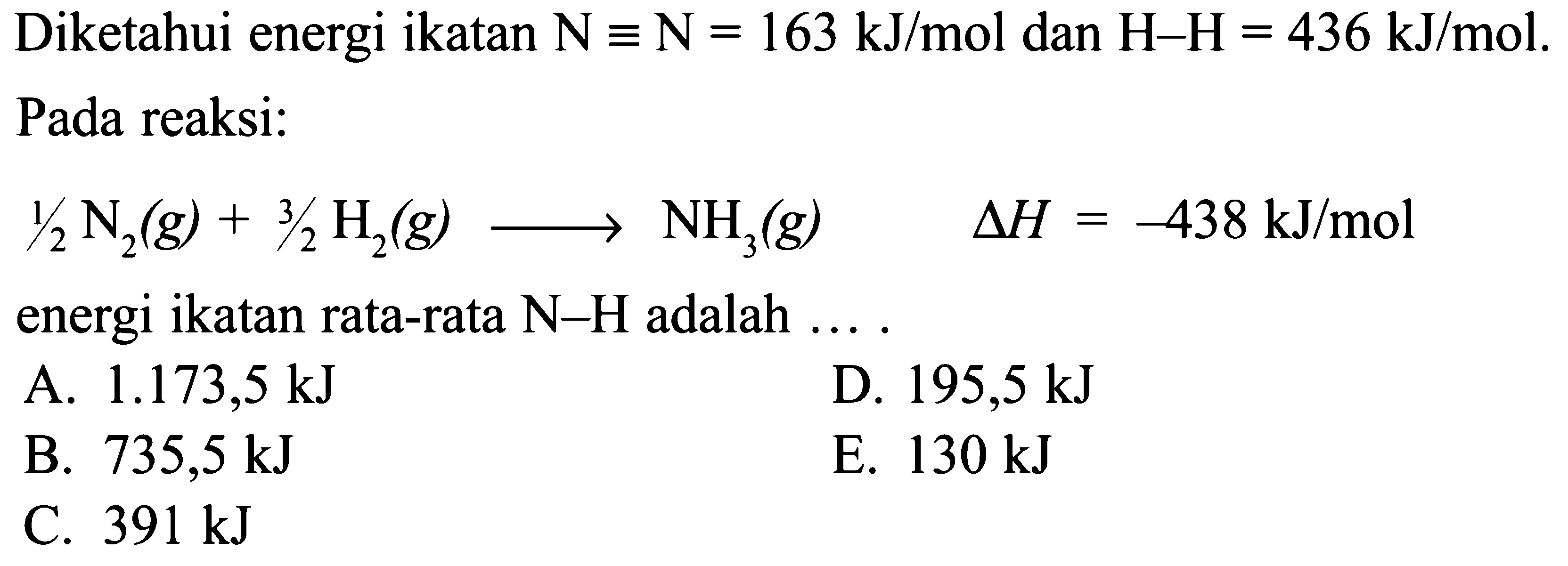 Diketahui energi ikatan N ekuivalen N=163 kJ/mol dan H-H=436 kJ/mol. Pada reaksi: 1/2N2(g)+3/2H2(g) -> NH3(g) delta H=-438 kJ/mol energi ikatan rata-rata N-H adalah .... 