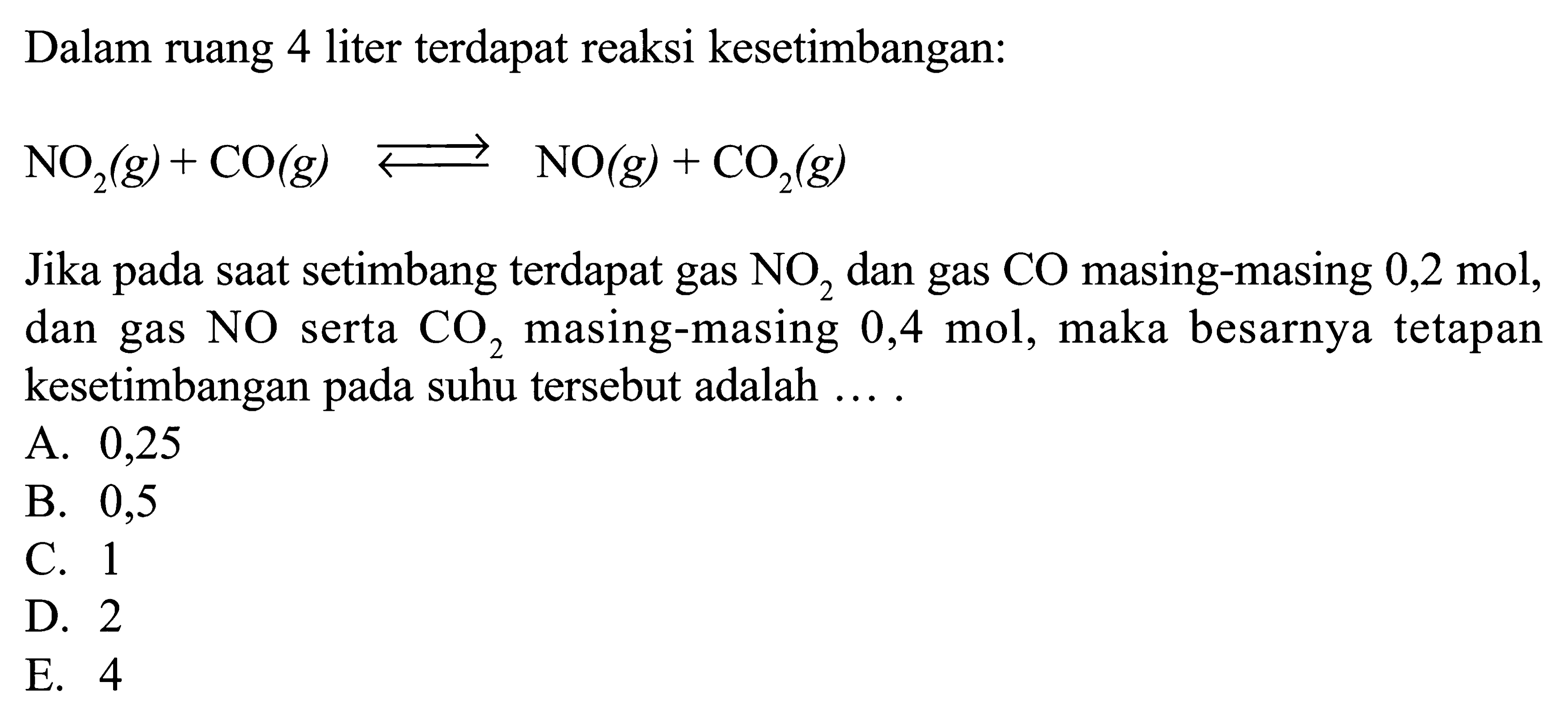 Dalam ruang 4 liter terdapat reaksi kesetimbangan:NO2(g)+CO(g) <-NO(g)+CO2(g)Jika pada saat setimbang terdapat gas  NO2  dan gas  CO  masing-masing  0,2 mol , dan gas  NO  serta  CO2  masing-masing  0,4 mol , maka besarnya tetapan kesetimbangan pada suhu tersebut adalah ....