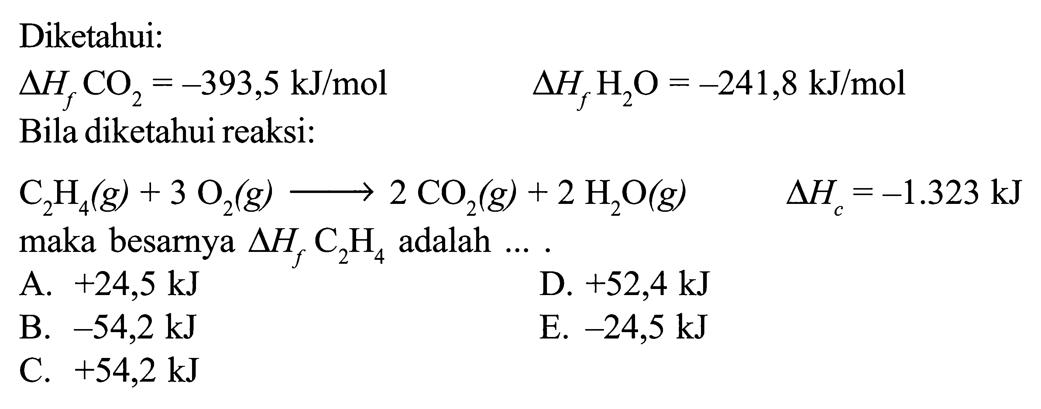 Diketahui: delta Hf CO2 = -393,5 kJ/mol delta Hf H2O = -241,8 kJ/mol Bila diketahui reaksi: C2H4 (g) + 3 O2 (g) -> 2 CO2 (g) + 2 H2O (g) delta Hc = -1.323 kJ maka besarnya delta Hf C2H4 adalah ... .