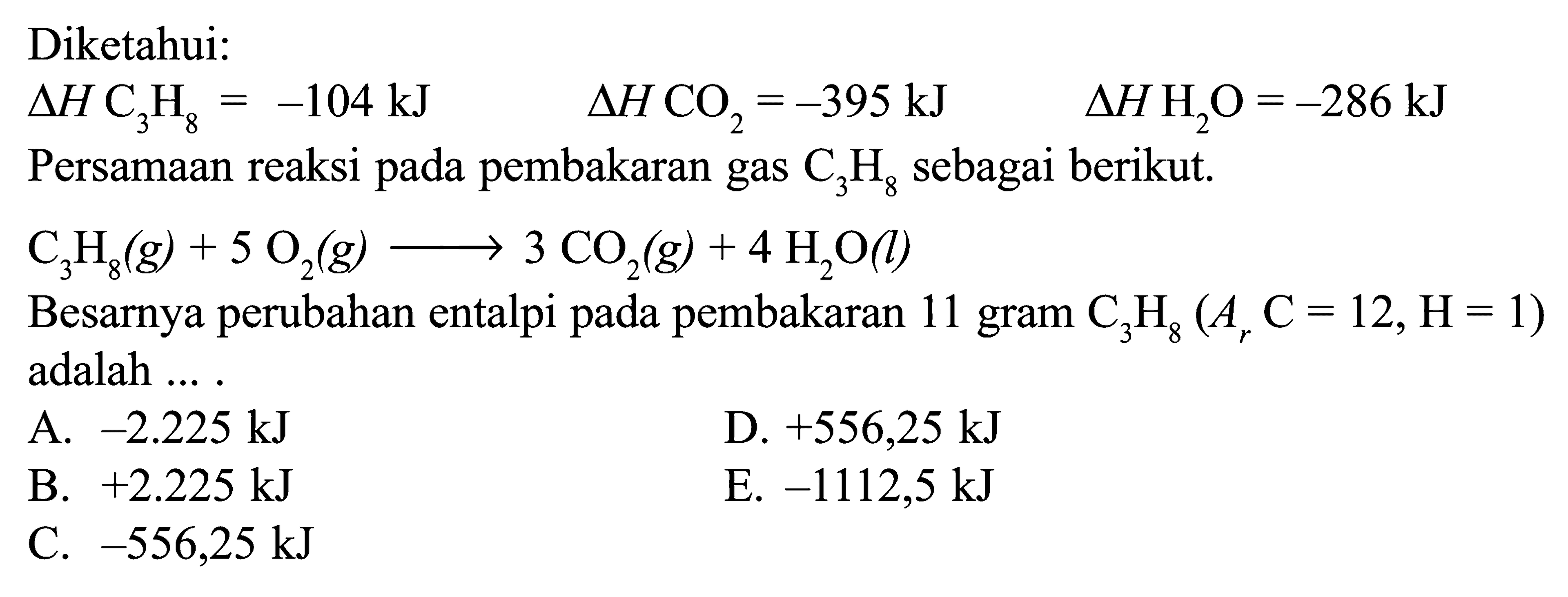 Diketahui: delta H C3 H8=-104 kJ delta H CO2=-395 kJ delta H H2 O=-286 kJ  Persamaan reaksi pada pembakaran gas C3H8 sebagai berikut.  C3H8(g) + 5O2(g) -> 3CO2(g) + 4H2O(l) Besarnya perubahan entalpi pada pembakaran 11 gram C3H8(Ar C=12, H=1) adalah ... .