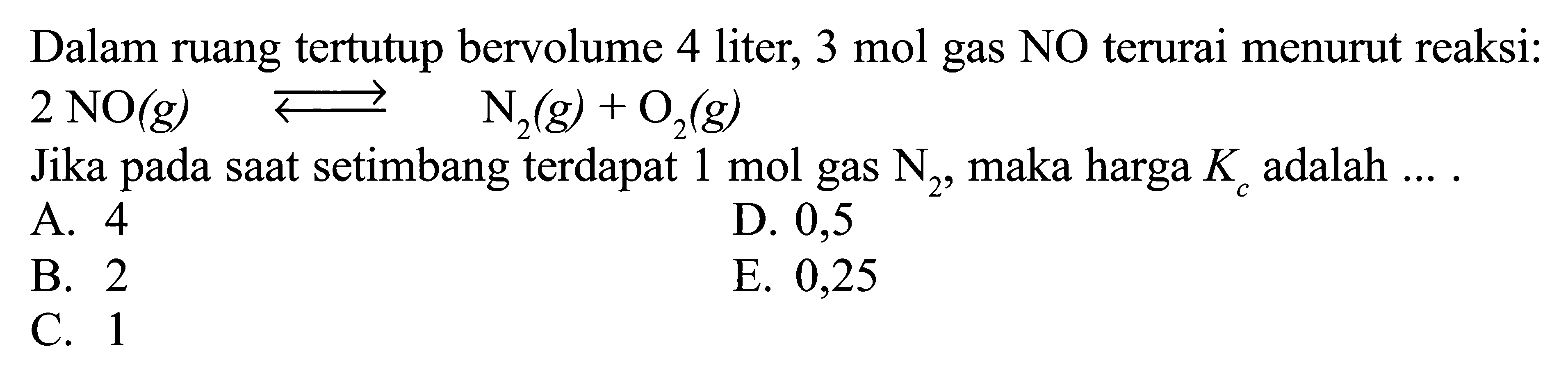 Dalam ruang tertutup bervolume 4 liter,  3 mol  gas NO terurai menurut reaksi: 2 NO(g) <=> N2(g)+O2(g) Jika pada saat setimbang terdapat 1 mol gas  N2 , maka harga  Kc  adalah  ... .
