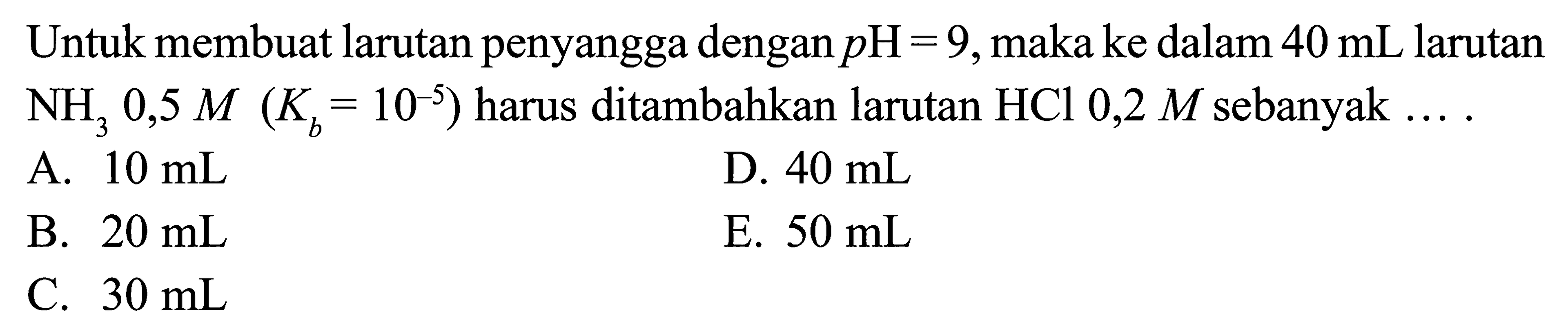 Untuk membuat larutan penyangga dengan  pH=9 , maka ke dalam  40 mL  larutan  NH3 0,5 M Kb=10^(-5)  harus ditambahkan larutan  HCl 0,2 M  sebanyak  .... 