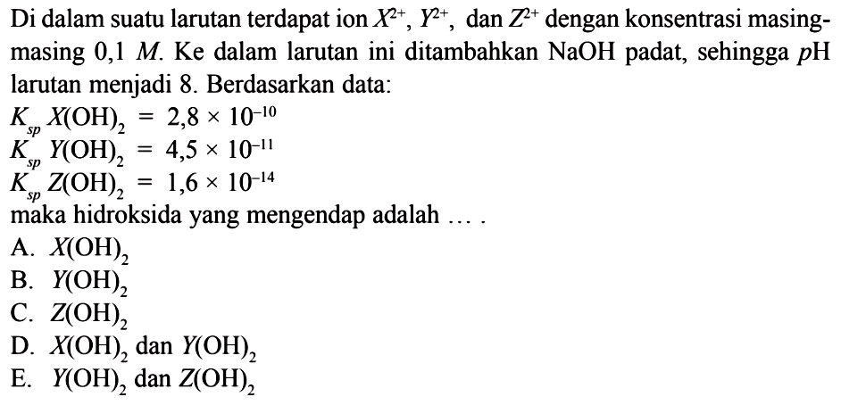 Di dalam suatu larutan terdapat ion X^2+, Y^2+, dan Z^2+ dengan konsentrasi masingmasing 0,1 M . Ke dalam larutan ini ditambahkan NaOH padat, sehingga p H larutan menjadi 8. Berdasarkan data: Ks p X(OH)2=2,8 x 10^-10 Ks p Y(OH)2=4,5 x 10^-11 Ks p Z(OH)2=1,6 x 10^-14 maka hidroksida yang mengendap adalah ....