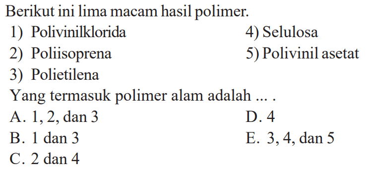 Berikut ini lima macam hasil polimer. 
1) Polivinilklorida 
4) Selulosa 
2) Poliisoprena 
5) Polivinil asetat 
3) Polietilena 
Yang termasuk polimer alam adalah .... 
A. 1, 2, dan 3 
D. 4 
B. 1 dan 3 
E. 3, 4, dan 5 
C. 2 dan 4 