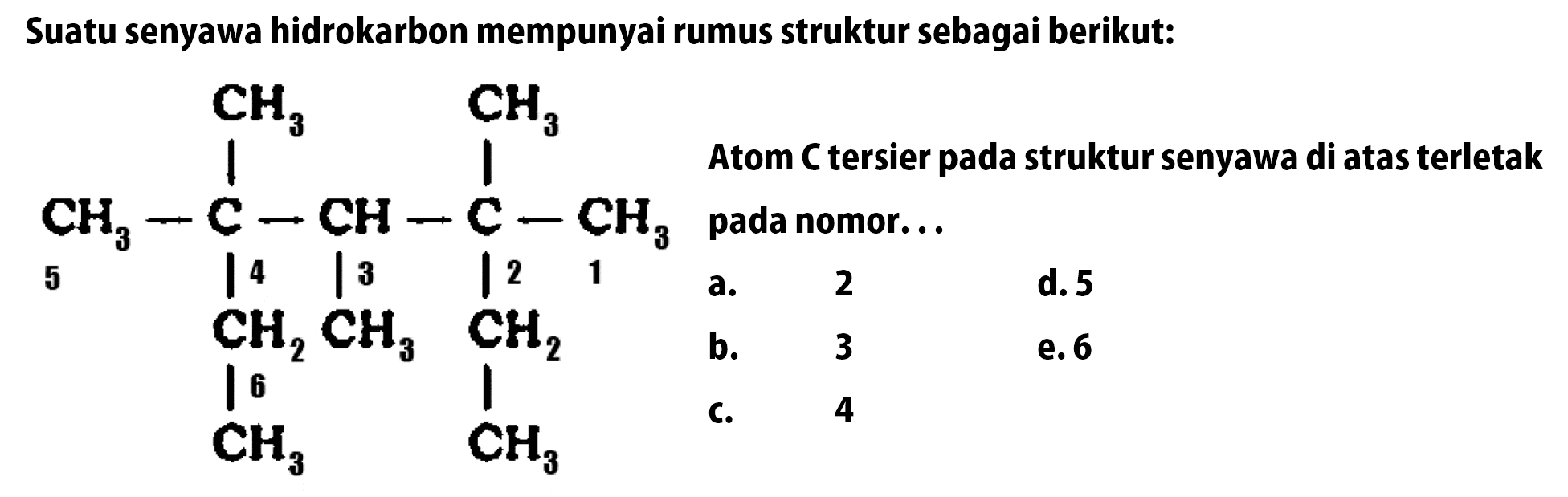 Suatu senyawa hidrokarbon mempunyai rumus struktur sebagai berikut: CH3 CH3 CH3 - C - CH - C - CH3 - CH2 CH3 CH2 CH3 CH3 Atom C tersier pada struktur senyawa di atas terletak pada nomor ...
