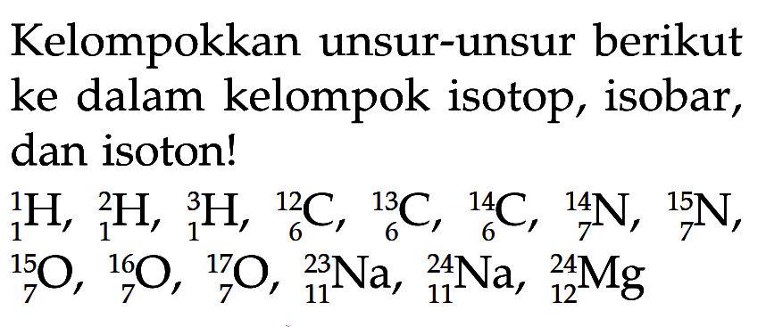 Kelompokkan unsur-unsur berikut ke dalam kelompok isotop, isobar, dan isoton! 1 1 H, 2 1 H, 3 1 H, 12 6 C, 13 6 C, 14 6 C, 14 7 N, 15 7 N, 15 7 O, 16 7 O, 17 7 O, 23 11 Na, 24 11 Na, 24 12 Mg