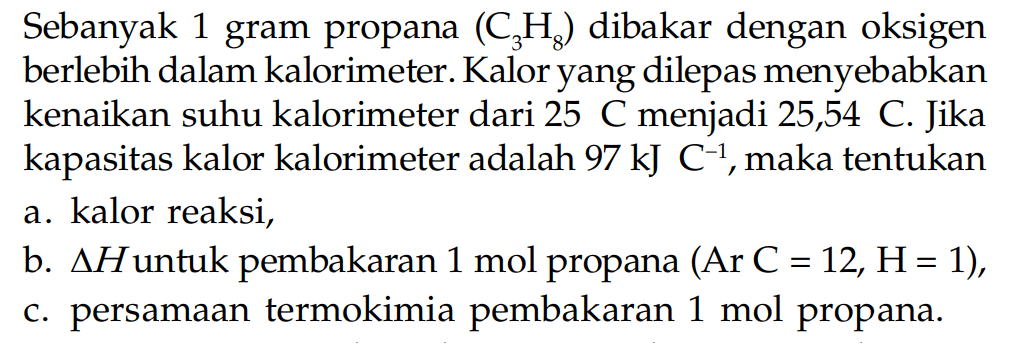 Sebanyak 1 gram propana (C3H8) dibakar dengan oksigen berlebih dalam kalorimeter. Kalor yang dilepas menyebabkan kenaikan suhu kalorimeter dari 25 C menjadi 25,54 C Jika kapasitas kalor kalorimeter adalah 97 kJ C^-1, maka tentukan a. kalor reaksi, b. delta H untuk pembakaran 1 mol propana (Ar C = 12, H= 1), C. persamaan termokimia pembakaran 1 mol propana.