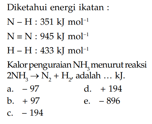 Diketahui energi ikatan: N - H: 351 kJ mol^(-1) N = N: 945 kJ mol^(-1) H-H: 433 kJ mol^(-1) Kalor penguraian NH3 menurut reaksi 2 NH3 -> N2 + H2 adalah ... kJ.