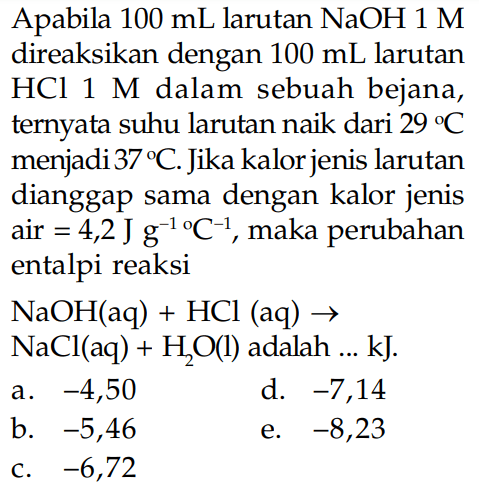 Apabila 100 mL larutan  NaOH 1 M  direaksikan dengan  100 mL  larutan  HCl 1 M  dalam sebuah bejana, ternyata suhu larutan naik dari  29 C  menjadi  37 C. Jika kalor jenis larutan dianggap sama dengan kalor jenis air=4,2 J g^(-1)C^(-1), maka perubahan entalpi reaksi NaOH(aq)+HCl(aq)->NaCl(aq)+H2O(l)  adalah  ... kJ . 
