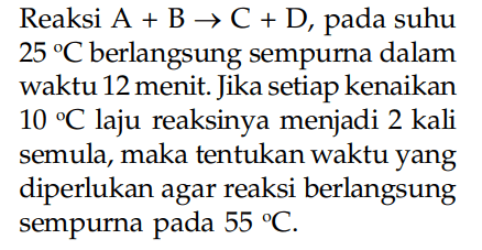 Reaksi  A+B -> C+D , pada suhu  25 C  berlangsung sempurna dalam waktu 12 menit. Jika setiap kenaikan  10 C  laju reaksinya menjadi 2 kali semula, maka tentukan waktu yang diperlukan agar reaksi berlangsung sempurna pada  55  C .