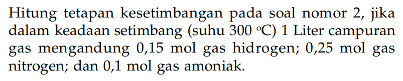 Hitung tetapan kesetimbangan pada soal nomor 2, jika dalam keadaan setimbang (suhu 300 C) 1 Liter campuran gas mengandung 0,15 mol gas hidrogen; 0,25 mol gas nitrogen; dan 0,1 mol gas amoniak.