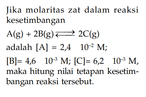 Jika molaritas zat dalam reaksi kesetimbangan A(g) + 2B(g) <=> 2C(g) adalah [A] = 2,4 10^-2 M; [B] = 4,6 10^-3 M; [C]= 6,2 10^-3 M, maka hitung nilai tetapan kesetim-bangan reaksi tersebut.