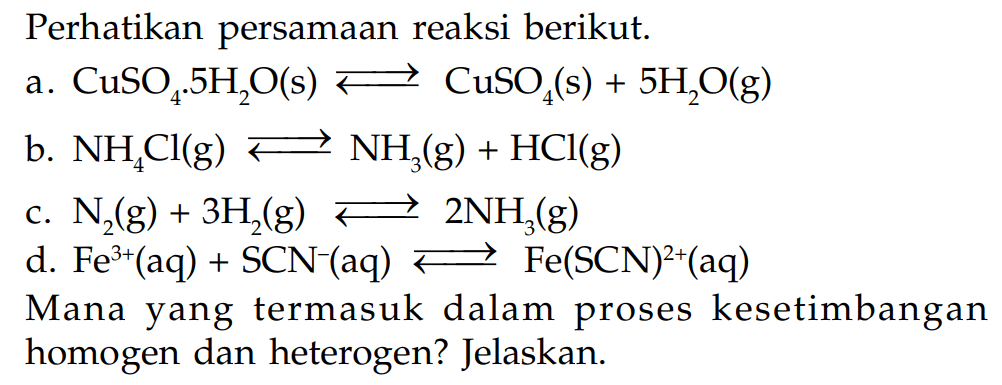 Perhatikan persamaan reaksi berikut. a. CuSO4.5H2O(s) <=> CuSO4(s) + 5H2O(g) b. NH4Cl(g) <=> NH3(g) + HCl(g) c. N2(g) + 3H2(g) <=> 2NH3(g) d. Fe^(3+)(aq) + SCN^-(aq) <=> Fe(SCN)^(2+)(aq) Mana yang termasuk dalam proses kesetimbangan homogen dan heterogen? Jelaskan.