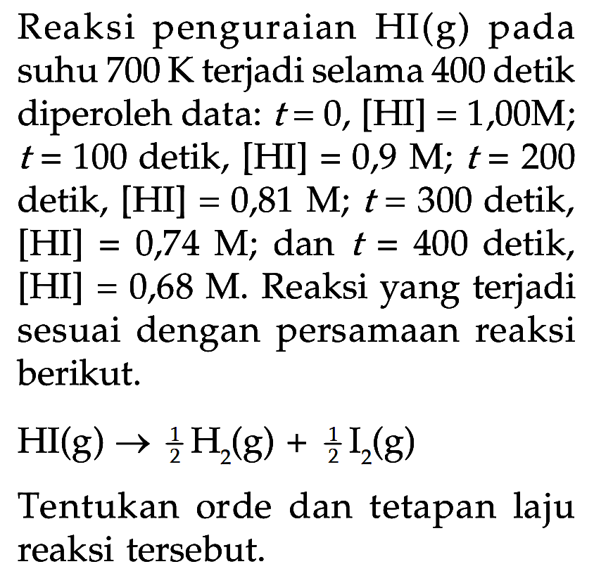 Reaksi penguraian HI (g) pada suhu 700 K terjadi selama 400 detik diperoleh data: t = 0, [HI] = 1,00M; t = 100 detik, [HI] = 0,9 M; t= 200 detik, [HI] = 0,81 M; t = 300 detik, [HI] = 0,74 M; dan t = 400 detik, [HI] = 0,68 M. Reaksi yang terjadi sesuai dengan persamaan reaksi berikut. HI (g) -> 1/2 H2 (g) + 1/2 I2 (g) Tentukan orde dan tetapan laju reaksi tersebut.
