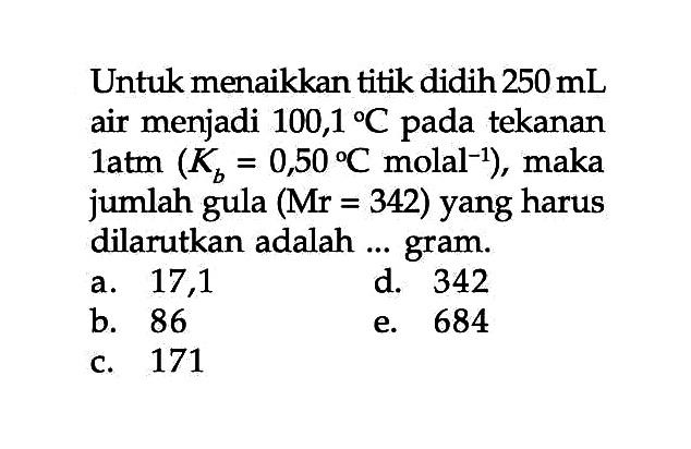 Untuk menaikkan titik didih 250 mL air menjadi 100,1 C pada tekanan 1 atm (Kb = 0,50 C molal^(-1)), maka jumlah gula (Mr = 342) yang harus dilarutkan adalah ... gram.